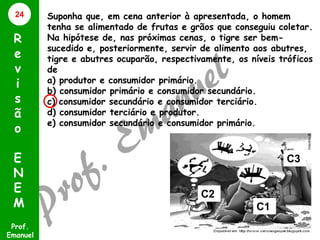 24

R
e
v
i
s
ã
o
E
N
E
M
Prof.
Emanuel

Suponha que, em cena anterior à apresentada, o homem
tenha se alimentado de frutas e grãos que conseguiu coletar.
Na hipótese de, nas próximas cenas, o tigre ser bemsucedido e, posteriormente, servir de alimento aos abutres,
tigre e abutres ocuparão, respectivamente, os níveis tróficos
de
a) produtor e consumidor primário.
b) consumidor primário e consumidor secundário.
c) consumidor secundário e consumidor terciário.
d) consumidor terciário e produtor.
e) consumidor secundário e consumidor primário.

C3
C2
C1

 