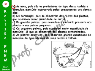 30

R
e
v
i
s
ã
o
E
N
E
M
Prof.
Emanuel

a) As aves, pois são os predadores do topo dessa cadeia e
acumulam mercúrio incorporado pelos componentes dos demais
elos.
b) Os caramujos, pois se alimentam das raízes das plantas,
que acumulam maior quantidade de metal.
c) Os grandes peixes, pois acumulam o mercúrio presente nas
plantas e nos peixes pequenos.
d) Os pequenos peixes, pois acumulam maior quantidade de
mercúrio, já que se alimentam das plantas contaminadas.
e) As plantas aquáticas, pois absorvem grande quantidade de
mercúrio da água através de suas raízes e folhas.

 