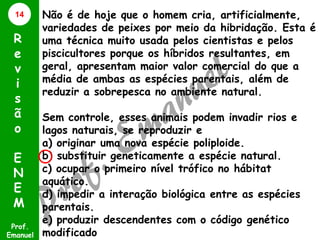 14

R
e
v
i
s
ã
o
E
N
E
M
Prof.
Emanuel

Não é de hoje que o homem cria, artificialmente,
variedades de peixes por meio da hibridação. Esta é
uma técnica muito usada pelos cientistas e pelos
piscicultores porque os híbridos resultantes, em
geral, apresentam maior valor comercial do que a
média de ambas as espécies parentais, além de
reduzir a sobrepesca no ambiente natural.
Sem controle, esses animais podem invadir rios e
lagos naturais, se reproduzir e
a) originar uma nova espécie poliploide.
b) substituir geneticamente a espécie natural.
c) ocupar o primeiro nível trófico no hábitat
aquático.
d) impedir a interação biológica entre as espécies
parentais.
e) produzir descendentes com o código genético
modificado

 