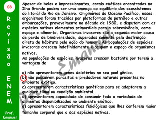 08

R
e
v
i
s
ã
o
E
N
E
M
Prof.
Emanuel

Apesar de belos e impressionantes, corais exóticos encontrados na
Ilha Grande podem ser uma ameaça ao equilíbrio dos ecossistemas
do litoral do Rio de Janeiro. Originários do Oceano Pacífico, esses
organismos foram trazidos por plataformas de petróleo e outras
embarcações, provavelmente na década de 1980, e disputam com as
espécies nativas elementos primordiais para a sobrevivência, como
espaço e alimento. Organismos invasores são a segunda maior causa
de perda de biodiversidade, superados somente pela destruição
direta de hábitats pela ação do homem. As populações de espécies
invasoras crescem indefinidamente e ocupam o espaço de organismos
nativos.
As populações de espécies invasoras crescem bastante por terem a
vantagem de
a) não apresentarem genes deletérios no seu pool gênico.
b) não possuírem parasitas e predadores naturais presentes no
ambiente exótico.
c) apresentarem características genéticas para se adaptarem a
qualquer clima ou condição ambiental.
d) apresentarem capacidade de consumir toda a variedade de
alimentos disponibilizados no ambiente exótico.
e) apresentarem características fisiológicas que lhes conferem maior

tamanho corporal que o das espécies nativas.

 