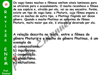 28

R
e
v
i
s
ã
o
E
N
E
M
Prof.
Emanuel

Os vaga-lumes machos e fêmeas emitem sinais luminosos para
se atraírem para o acasalamento. O macho reconhece a fêmea
de sua espécie e, atraído por ela, vai ao seu encontro. Porém,
existe um tipo de vaga-lume, o Photuris, cuja fêmea engana e
atrai os machos de outro tipo, o Photinus fingindo ser desse
gênero. Quando o macho Photinus se aproxima da fêmea
Photuris, muito maior que ele, é atacado e devorado por ela.

A relação descrita no texto, entre a fêmea do
gênero Photuris e o macho do gênero Photinus, é um
exemplo de
a) comensalismo.
b) inquilinismo.
c) cooperação.
d) predatismo.
e) mutualismo.

 