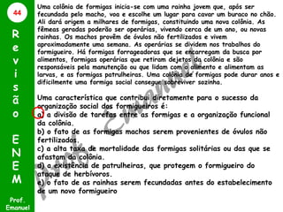 44

R
e
v
i
s
ã
o
E
N
E
M
Prof.
Emanuel

Uma colônia de formigas inicia-se com uma rainha jovem que, após ser
fecundada pelo macho, voa e escolhe um lugar para cavar um buraco no chão.
Ali dará origem a milhares de formigas, constituindo uma nova colônia. As
fêmeas geradas poderão ser operárias, vivendo cerca de um ano, ou novas
rainhas. Os machos provêm de óvulos não fertilizados e vivem
aproximadamente uma semana. As operárias se dividem nos trabalhos do
formigueiro. Há formigas forrageadoras que se encarregam da busca por
alimentos, formigas operárias que retiram dejetos da colônia e são
responsáveis pela manutenção ou que lidam com o alimento e alimentam as
larvas, e as formigas patrulheiras. Uma colônia de formigas pode durar anos e
dificilmente uma formiga social consegue sobreviver sozinha.

Uma característica que contribui diretamente para o sucesso da
organização social dos formigueiros é:
a) a divisão de tarefas entre as formigas e a organização funcional
da colônia.
b) o fato de as formigas machos serem provenientes de óvulos não
fertilizados.
c) a alta taxa de mortalidade das formigas solitárias ou das que se
afastam da colônia.
d) a existência de patrulheiras, que protegem o formigueiro do
ataque de herbívoros.
e) o fato de as rainhas serem fecundadas antes do estabelecimento
de um novo formigueiro

 