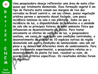 41

R
e
v
i
s
ã
o
E
N
E
M
Prof.
Emanuel

Uma pesquisadora deseja reflorestar uma área de mata ciliar
quase que totalmente desmatada. Essa formação vegetal é um
tipo de floresta muito comum nas margens de rios dos
cerrados no Brasil central e, em seu clímax, possui vegetação
arbórea perene e apresenta dossel fechado, com pouca
incidência luminosa no solo e nas plântulas. Sabe-se que a
incidência de luz, a disponibilidade de nutrientes e a umidade
do solo são os principais fatores do meio ambiente físico que
influenciam no desenvolvimento da planta. Para testar
unicamente os efeitos da variação de luz, a pesquisadora
analisou, em casas de vegetação com condições controladas, o
desenvolvimento de plantas de 10 espécies nativas da região
desmatada sob quatro condições de luminosidade: uma sob sol
pleno e as demais em diferentes níveis de sombreamento. Para
cada tratamento experimental, a pesquisadora relatou se o
desenvolvimento da planta foi bom, razoável ou ruim, de
acordo com critérios específicos. Os resultados obtidos foram
os seguintes:

 