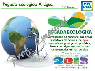 Pegada ecológica X água

Prof. Emanuel

Corresponde ao tamanho das áreas
produtivas de terra e de água,
necessárias para gerar produtos,
bens e serviços que sustentam
determinados estilos de vida

 