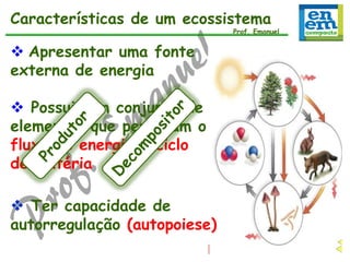 Características de um ecossistema

Prof. Emanuel

 Apresentar uma fonte
externa de energia
 Possuir um conjunto de
elementos que permitam o
fluxo de energia e ciclo
de matéria
 Ter capacidade de
autorregulação (autopoiese)

 