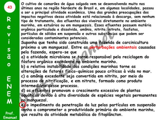 43

R
e
v
i
s
ã
o
E
N
E
M
Prof.
Emanuel

O cultivo de camarões de água salgada vem se desenvolvendo muito nos
últimos anos na região Nordeste do Brasil e, em algumas localidades, passou
a ser a principal atividade econômica. Uma das grandes preocupações dos
impactos negativos dessa atividade está relacionada à descarga, sem nenhum
tipo de tratamento, dos efluentes dos viveiros diretamente no ambiente
marinho, em estuários ou em manguezais. Esses efluentes possuem matéria
orgânica particulada e dissolvida, amônia, nitrito, nitrato, fosfatos,
partículas de sólidos em suspensão e outras substâncias que podem ser
consideradas contaminantes potenciais.

Suponha que tenha sido construída uma fazenda de carcinicultura
próximo a um manguezal. Entre as perturbações ambientais causadas
pela fazenda, espera-se que
a) a atividade microbiana se torne responsável pela reciclagem do
fósforo orgânico excedente no ambiente marinho.
b) a relativa instabilidade das condições marinhas torne as
alterações de fatores físico-químicos pouco críticas à vida no mar.
c) a amônia excedente seja convertida em nitrito, por meio do
processo de nitrificação, e em nitrato, formado como produto
intermediário desse processo.
d) os efluentes promovam o crescimento excessivo de plantas
aquáticas devido à alta diversidade de espécies vegetais permanentes
no manguezal.
e) o impedimento da penetração da luz pelas partículas em suspensão
venha a comprometer a produtividade primária do ambiente marinho,
que resulta da atividade metabólica do fitoplâncton.

 