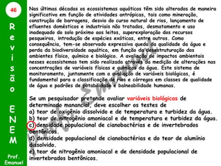 46

R
e
v
i
s
ã
o
E
N
E
M
Prof.
Emanuel

Nas últimas décadas os ecossistemas aquáticos têm sido alterados de maneira
significativa em função de atividades antrópicas, tais como mineração,
construção de barragens, desvio do curso natural de rios, lançamento de
efluentes domésticos e industriais não tratados, desmatamento e uso
inadequado do solo próximo aos leitos, superexploração dos recursos
pesqueiros, introdução de espécies exóticas, entre outros. Como
consequência, tem-se observado expressiva queda da qualidade da água e
perda da biodiversidade aquática, em função da desestruturação dos
ambientes físico, químico e biológico. A avaliação de impactos ambientais
nesses ecossistemas tem sido realizada através da medição de alterações nas
concentrações de variáveis físicas e químicas da água. Este sistema de
monitoramento, juntamente com a avaliação de variáveis biológicas, é
fundamental para a classificação de rios e córregos em classes de qualidade
de água e padrões de potabilidade e balneabilidade humanas.

Se um pesquisador pretende avaliar variáveis biológicas de
determinado manancial, deve escolher os testes de
a) teor de oxigênio dissolvido e de temperatura e turbidez da água.
b) teor de nitrogênio amoniacal e de temperatura e turbidez da água.
c) densidade populacional de cianobactérias e de invertebrados
bentônicos.
d) densidade populacional de cianobactérias e do teor de alumínio
dissolvido.
e) teor de nitrogênio amoniacal e de densidade populacional de
invertebrados bentônicos.

 