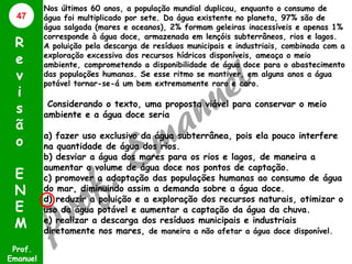 47

R
e
v
i
s
ã
o
E
N
E
M
Prof.
Emanuel

Nos últimos 60 anos, a população mundial duplicou, enquanto o consumo de
água foi multiplicado por sete. Da água existente no planeta, 97% são de
água salgada (mares e oceanos), 2% formam geleiras inacessíveis e apenas 1%
corresponde à água doce, armazenada em lençóis subterrâneos, rios e lagos.
A poluição pela descarga de resíduos municipais e industriais, combinada com a
exploração excessiva dos recursos hídricos disponíveis, ameaça o meio
ambiente, comprometendo a disponibilidade de água doce para o abastecimento
das populações humanas. Se esse ritmo se mantiver, em alguns anos a água
potável tornar-se-á um bem extremamente raro e caro.

Considerando o texto, uma proposta viável para conservar o meio
ambiente e a água doce seria

a) fazer uso exclusivo da água subterrânea, pois ela pouco interfere
na quantidade de água dos rios.
b) desviar a água dos mares para os rios e lagos, de maneira a
aumentar o volume de água doce nos pontos de captação.
c) promover a adaptação das populações humanas ao consumo de água
do mar, diminuindo assim a demanda sobre a água doce.
d) reduzir a poluição e a exploração dos recursos naturais, otimizar o
uso da água potável e aumentar a captação da água da chuva.
e) realizar a descarga dos resíduos municipais e industriais
diretamente nos mares, de maneira a não afetar a água doce disponível.

 