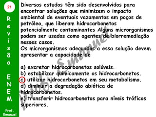 21

R
e
v
i
s
ã
o
E
N
E
M
Prof.
Emanuel

Diversos estudos têm sido desenvolvidos para
encontrar soluções que minimizem o impacto
ambiental de eventuais vazamentos em poços de
petróleo, que liberam hidrocarbonetos
potencialmente contaminantes Alguns microrganismos
podem ser usados como agentes de biorremediação
nesses casos.
Os microrganismos adequados a essa solução devem
apresentar a capacidade de
a) excretar hidrocarbonetos solúveis.
b) estabilizar quimicamente os hidrocarbonetos.
c) utilizar hidrocarbonetos em seu metabolismo.
d) diminuir a degradação abiótica de
hidrocarbonetos.
e) transferir hidrocarbonetos para níveis tróficos
superiores.

 