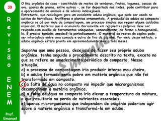 39

R
e
v
i
s
ã
o
E
N
E
M
Prof.
Emanuel

O lixo orgânico de casa – constituído de restos de verduras, frutas, legumes, cascas de
ovo, aparas de grama, entre outros –, se for depositado nos lixões, pode contribuir para
o aparecimento de animais e de odores indesejáveis.
Entretanto, sua reciclagem gera um excelente adubo orgânico, que pode ser usado no
cultivo de hortaliças, frutíferas e plantas ornamentais. A produção do adubo ou composto
orgânico se dá por meio da compostagem, um processo simples que requer alguns cuidados
especiais. O material que é acumulado diariamente em recipientes próprios deve ser
revirado com auxílio de ferramentas adequadas, semanalmente, de forma a homogeneizálo. É preciso também umedecê-lo periodicamente. O material de restos de capina pode
ser intercalado entre uma camada e outra de lixo da cozinha. Por meio desse método, o
adubo orgânico estará pronto em aproximadamente dois a três meses.

Suponha que uma pessoa, desejosa de fazer seu próprio adubo
orgânico, tenha seguido o procedimento descrito no texto, exceto no
que se refere ao umedecimento periódico do composto. Nessa
situação,
a) o processo de compostagem iria produzir intenso mau cheiro.
b) o adubo formado seria pobre em matéria orgânica que não foi
transformada em composto.
c) a falta de água no composto vai impedir que microrganismos
decomponham a matéria orgânica.
d) a falta de água no composto iria elevar a temperatura da mistura,
o que resultaria na perda de nutrientes essenciais.
e) apenas microrganismos que independem de oxigênio poderiam agir
sobre a matéria orgânica e transformá-la em adubo.

 