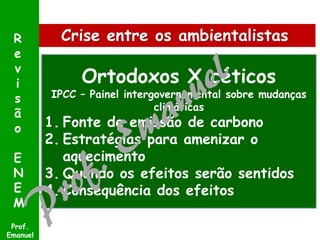 R
e
v
i
s
ã
o
E
N
E
M
Prof.
Emanuel

Crise entre os ambientalistas

Ortodoxos X céticos

IPCC – Painel intergovernamental sobre mudanças
climáticas

1. Fonte de emissão de carbono
2. Estratégias para amenizar o
aquecimento
3. Quando os efeitos serão sentidos
4. Consequência dos efeitos

 