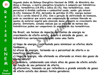 23

R
e
v
i
s
ã
o
E
N
E
M
Prof.
Emanuel

Segundo dados do Balanço Energético Nacional de 2008, do Ministério das
Minas e Energia, a matriz energética brasileira é composta por hidrelétrica
(80%), termelétrica (19,9%) e eólica (0,1%). Nas termelétricas, esse
percentual é dividido conforme o combustível usado, sendo: gás natural
(6,6%), biomassa (5,3%), derivados de petróleo (3,3%), energia nuclear
(3,1%) e carvão mineral (1,6%). Com a geração de eletricidade da biomassa,
pode-se considerar que ocorre uma compensação do carbono liberado na
queima do material vegetal pela absorção desse elemento no crescimento das
plantas. Entretanto, estudos indicam que as emissões de metano das
hidrelétricas podem ser comparáveis às emissões de das termelétricas.

No Brasil, em termos do impacto das fontes de energia no
crescimento do efeito estufa, quanto à emissão de gases, as
hidrelétricas seriam consideradas como uma fonte
a) limpa de energia, contribuindo para minimizar os efeitos deste
fenômeno.
b) eficaz de energia, tornando-se o percentual de oferta e os
benefícios verificados.
c) limpa de energia, não afetando ou alterando os níveis dos gases do
efeito estufa.
d) poluidora, colaborando com níveis altos de gases de efeito estufa
em função de seu potencial de oferta.
e) alternativa, tomando-se por referência a grande emissão de gases
de efeito estufa das demais fontes geradoras.

 