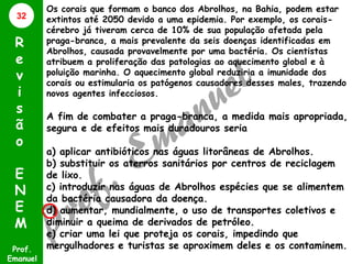 32

R
e
v
i
s
ã
o
E
N
E
M
Prof.
Emanuel

Os corais que formam o banco dos Abrolhos, na Bahia, podem estar
extintos até 2050 devido a uma epidemia. Por exemplo, os coraiscérebro já tiveram cerca de 10% de sua população afetada pela
praga-branca, a mais prevalente da seis doenças identificadas em
Abrolhos, causada provavelmente por uma bactéria. Os cientistas
atribuem a proliferação das patologias ao aquecimento global e à
poluição marinha. O aquecimento global reduziria a imunidade dos
corais ou estimularia os patógenos causadores desses males, trazendo
novos agentes infecciosos.

A fim de combater a praga-branca, a medida mais apropriada,
segura e de efeitos mais duradouros seria
a) aplicar antibióticos nas águas litorâneas de Abrolhos.
b) substituir os aterros sanitários por centros de reciclagem
de lixo.
c) introduzir nas águas de Abrolhos espécies que se alimentem
da bactéria causadora da doença.
d) aumentar, mundialmente, o uso de transportes coletivos e
diminuir a queima de derivados de petróleo.
e) criar uma lei que proteja os corais, impedindo que
mergulhadores e turistas se aproximem deles e os contaminem.

 