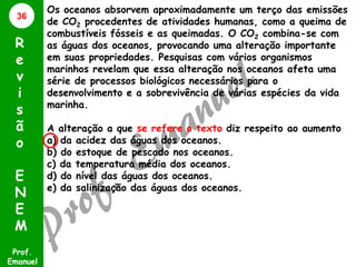 36

R
e
v
i
s
ã
o
E
N
E
M
Prof.
Emanuel

Os oceanos absorvem aproximadamente um terço das emissões
de CO2 procedentes de atividades humanas, como a queima de
combustíveis fósseis e as queimadas. O CO2 combina-se com
as águas dos oceanos, provocando uma alteração importante
em suas propriedades. Pesquisas com vários organismos
marinhos revelam que essa alteração nos oceanos afeta uma
série de processos biológicos necessários para o
desenvolvimento e a sobrevivência de várias espécies da vida
marinha.
A alteração a que se refere o texto diz respeito ao aumento
a) da acidez das águas dos oceanos.
b) do estoque de pescado nos oceanos.
c) da temperatura média dos oceanos.
d) do nível das águas dos oceanos.
e) da salinização das águas dos oceanos.

 
