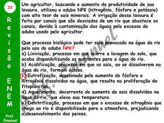 33

R
e
v
i
s
ã
o
E
N
E
M
Prof.
Emanuel

Um agricultor, buscando o aumento da produtividade de sua
lavoura, utilizou o adubo NPK (nitrogênio, fósforo e potássio)
com alto teor de sais minerais. A irrigação dessa lavoura é
feita por canais que são desviados de um rio que abastece os
canais, devido à contaminação das águas pelo excesso de
adubo usado pelo agricultor.
Que processo biológico pode ter sido provocado na água do rio
pelo uso do adubo NPK?
a) Lixiviação, processo em que ocorre a lavagem do solo, que
acaba disponibilizando os nutrientes para a água do rio.
b) Acidificação, processo em que os sais, ao se dissolverem na
água do rio, formam ácidos.
c) Eutrofização, ocasionada pelo aumento do fósforo e
nitrogênio dissolvidos na água, que resulta na proliferação do
fitoplâncton.
d) Aquecimento, decorrente do aumento de sais dissolvidos na
água do rio, que eleva sua temperatura.
e) Denitrificação, processo em que o excesso de nitrogênio que
chega ao rio é disponibilizado para a atmosfera, prejudicando
o desenvolvimento dos peixes.

 