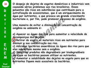 34

R
e
v
i
s
ã
o
E
N
E
M
Prof.
Emanuel

O despejo de dejetos de esgotos domésticos e industriais vem
causando sérios problemas aos rios brasileiros. Esses
poluentes são ricos em substâncias que contribuem para a
eutrofização de ecossistemas, que é um enriquecimento da
água por nutrientes, o que provoca um grande crescimento
bacteriano e, por fim, pode promover escassez de oxigênio.
Uma maneira de evitar a diminuição da concentração de
oxigênio no ambiente é:
a) Aquecer as águas dos rios para aumentar a velocidade de
decomposiçao dos dejetos.
b) Retirar do esgoto os materiais ricos em nutrientes para
diminuir a sua concentração nos rios.
c) Adicionar bactérias anaeróbicas às águas dos rios para que
elas sobrevivam mesmo sem o oxigênio.
d) Substituir produtos não degradáveis por biodegradáveis
para que as bactérias possam utilizar os nutrientes.
e) Aumentar a solubilidade dos dejetos no esgoto para que os
nutrientes fiquem mais acessíveis às bactérias.

 