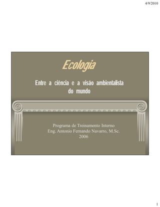 4/9/2010

Ecologia
Entre a ciência e a visão ambientalista
do mundo

Programa de Treinamento Interno
Eng. Antonio Fernando Navarro, M.Sc.
2006

1

 