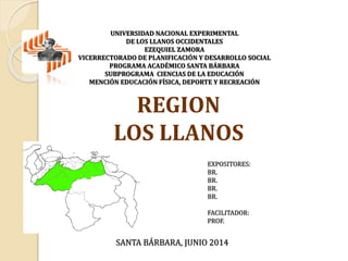 REGION
LOS LLANOS
EXPOSITORES:
BR.
BR.
BR.
BR.
FACILITADOR:
PROF.
SANTA BÁRBARA, JUNIO 2014
UNIVERSIDAD NACIONAL EXPERIMENTAL
DE LOS LLANOS OCCIDENTALES
EZEQUIEL ZAMORA
VICERRECTORADO DE PLANIFICACIÓN Y DESARROLLO SOCIAL
PROGRAMA ACADÉMICO SANTA BÁRBARA
SUBPROGRAMA CIENCIAS DE LA EDUCACIÓN
MENCIÓN EDUCACIÓN FÍSICA, DEPORTE Y RECREACIÓN
 