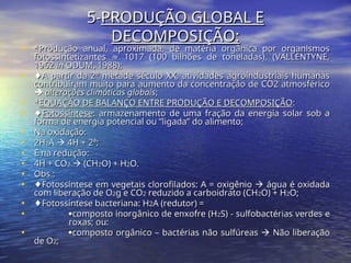 5-
5-PRODUÇÃO GLOBAL E
PRODUÇÃO GLOBAL E
DECOMPOSIÇÃO:
DECOMPOSIÇÃO:
• *Produção anual, aproximada, de matéria orgânica por organismos
*Produção anual, aproximada, de matéria orgânica por organismos
fotossintetizantes 1017 (100 bilhões de toneladas), (VALLENTYNE,
≈
fotossintetizantes 1017 (100 bilhões de toneladas), (VALLENTYNE,
≈
1962
1962 in
in ODUM, 1988);
ODUM, 1988);
• ♦
♦A partir da 2ª metade século XX, atividades agroindustriais humanas
A partir da 2ª metade século XX, atividades agroindustriais humanas
contribuíram muito para aumento da concentração de CO2 atmosférico
contribuíram muito para aumento da concentração de CO2 atmosférico

 alterações climáticas globais
alterações climáticas globais;
;
• *
*EQUAÇÃO DE BALANÇO ENTRE PRODUÇÃO E DECOMPOSIÇÃO
EQUAÇÃO DE BALANÇO ENTRE PRODUÇÃO E DECOMPOSIÇÃO:
:
• ♦
♦Fotossíntese
Fotossíntese: armazenamento de uma fração da energia solar sob a
: armazenamento de uma fração da energia solar sob a
forma de energia potencial ou “ligada” do alimento;
forma de energia potencial ou “ligada” do alimento;
• Na oxidação:
Na oxidação:
• 2H
2H2
2A
A 
 4H + 2ª;
4H + 2ª;
• E na redução:
E na redução:
• 4H + CO
4H + CO2
2 
 (CH
(CH2
2O) + H
O) + H2
2O.
O.
• Obs.:
Obs.:
• ♦
♦Fotossíntese em vegetais clorofilados: A = oxigênio
Fotossíntese em vegetais clorofilados: A = oxigênio 
 água é oxidada
água é oxidada
com liberação de O
com liberação de O2
2g e CO
g e CO2
2 reduzido a carboidrato (CH
reduzido a carboidrato (CH2
2O) + H
O) + H2
2O;
O;
• ♦
♦Fotossíntese bacteriana: H
Fotossíntese bacteriana: H2
2A (redutor) =
A (redutor) =
• 
composto inorgânico de enxofre (H
composto inorgânico de enxofre (H2
2S) - sulfobactérias verdes e
S) - sulfobactérias verdes e
roxas; ou:
roxas; ou:
• 
composto orgânico – bactérias não sulfúreas
composto orgânico – bactérias não sulfúreas 
 Não liberação
Não liberação
de O
de O2
2;
;
 