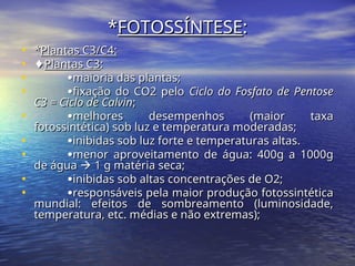 *
*FOTOSSÍNTESE
FOTOSSÍNTESE:
:
• *
*Plantas C3/C4:
Plantas C3/C4:
• ♦
♦Plantas C3
Plantas C3:
:
• 
maioria das plantas;
maioria das plantas;
• 
fixação do CO2 pelo
fixação do CO2 pelo Ciclo do Fosfato de Pentose
Ciclo do Fosfato de Pentose
C3 = Ciclo de Calvin
C3 = Ciclo de Calvin;
;
• 
melhores desempenhos (maior taxa
melhores desempenhos (maior taxa
fotossintética) sob luz e temperatura moderadas;
fotossintética) sob luz e temperatura moderadas;
• 
inibidas sob luz forte e temperaturas altas.
inibidas sob luz forte e temperaturas altas.
• 
menor aproveitamento de água: 400g a 1000g
menor aproveitamento de água: 400g a 1000g
de água
de água 
 1 g matéria seca;
1 g matéria seca;
• 
inibidas sob altas concentrações de O2;
inibidas sob altas concentrações de O2;
• 
responsáveis pela maior produção fotossintética
responsáveis pela maior produção fotossintética
mundial: efeitos de sombreamento (luminosidade,
mundial: efeitos de sombreamento (luminosidade,
temperatura, etc. médias e não extremas);
temperatura, etc. médias e não extremas);
 
