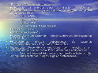 • *
*Bactérias Quimiossintetizantes
Bactérias Quimiossintetizantes:
:
• ♦
♦Obtenção da energia para assimilação do CO
Obtenção da energia para assimilação do CO2
2 em
em
componentes celulares pela
componentes celulares pela oxidação química de compostos
oxidação química de compostos
inorgânicos simples
inorgânicos simples:
:
• 
NH
NH3
3 
 NO
NO2
2- ;
- ;
• 
NO
NO2
2-
- 
 NO
NO3
3-;
-;
• Sulfetos
Sulfetos 
 S;
S;
• 
Sais ferrosos
Sais ferrosos 
 Sais férricos;
Sais férricos;
• ♦
♦Crescem no escuro;
Crescem no escuro;
• ♦
♦Maioria precisa de O
Maioria precisa de O2
2;
;
• ♦
♦Thiobacillus
Thiobacillus (sulfobactérias) – fontes sulforosas, nitrobactérias
(sulfobactérias) – fontes sulforosas, nitrobactérias
– ciclo do N
– ciclo do N2
2;
;
• ♦
♦Ecossistemas abissais dependentes de bactérias
Ecossistemas abissais dependentes de bactérias
quimiossintetizantes – Pogonóforos tubícolas;
quimiossintetizantes – Pogonóforos tubícolas;
• *
*Auxotrofia
Auxotrofia: Dependência nutricional com relação a um
: Dependência nutricional com relação a um
determinado nutriente como, P.ex., vitaminas e aminoácidos.
determinado nutriente como, P.ex., vitaminas e aminoácidos.
• Estádio intermediário entre a autotrofia e heterotrofia,
Estádio intermediário entre a autotrofia e heterotrofia,
Ex.: algumas bactérias, fungos, algas e protozoários.
Ex.: algumas bactérias, fungos, algas e protozoários.
 