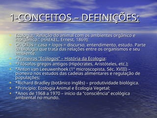 1-
1-CONCEITOS – DEFINIÇÕES:
CONCEITOS – DEFINIÇÕES:
• Ecologia:
Ecologia: “Relação do animal com os ambientes orgânico e
“Relação do animal com os ambientes orgânico e
inorgânico.” (HAEKEL, Ernest, 1869);
inorgânico.” (HAEKEL, Ernest, 1869);
• Gr.
Gr. Oikos
Oikos = casa +
= casa + logos
logos = discurso, entendimento, estudo. Parte
= discurso, entendimento, estudo. Parte
da biologia que trata das relações entre os organismos e seu
da biologia que trata das relações entre os organismos e seu
ambiente.
ambiente.
• *
*Primeiros “Ecólogos” – História da Ecologia
Primeiros “Ecólogos” – História da Ecologia:
:
• *Filósofos gregos antigos (Hipócrates, Aristóteles, etc.);
*Filósofos gregos antigos (Hipócrates, Aristóteles, etc.);
• *Anton van Leeuwenhoek (1º microscopista, Séc. XVIII) –
*Anton van Leeuwenhoek (1º microscopista, Séc. XVIII) –
pioneiro nos estudos das cadeias alimentares e regulação de
pioneiro nos estudos das cadeias alimentares e regulação de
populações;
populações;
• *Richard Bradley (botânico inglês) – produtividade biológica.
*Richard Bradley (botânico inglês) – produtividade biológica.
• *Princípio: Ecologia Animal e Ecologia Vegetal;
*Princípio: Ecologia Animal e Ecologia Vegetal;
• *Anos de 1968 a 1970 – início da “consciência” ecológica
*Anos de 1968 a 1970 – início da “consciência” ecológica
ambiental no mundo.
ambiental no mundo.
 