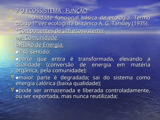 • 2-
2-O ECOSSISTEMA - FUNÇÃO
O ECOSSISTEMA - FUNÇÃO:
:
• Unidade funcional básica da ecologia. Termo
Unidade funcional básica da ecologia. Termo
citado 1ª vez ecologista britânico A. G. Tansley (1935).
citado 1ª vez ecologista britânico A. G. Tansley (1935).
• *
*Componentes de um ecossistema:
Componentes de um ecossistema:
• a)
a)A Comunidade
A Comunidade.
.
• b)
b)Fluxo de Energia:
Fluxo de Energia:
 
1 só sentido;
1 só sentido;
 
parte que entra é transformada, elevando a
parte que entra é transformada, elevando a
qualidade (conversão de energia em matéria
qualidade (conversão de energia em matéria
orgânica, pela comunidade);
orgânica, pela comunidade);
 
maior parte é degradada; sai do sistema como
maior parte é degradada; sai do sistema como
energia calórica (baixa qualidade);
energia calórica (baixa qualidade);
 
pode ser armazenada e liberada controladamente,
pode ser armazenada e liberada controladamente,
ou ser exportada, mas nunca reutilizada;
ou ser exportada, mas nunca reutilizada;
 
