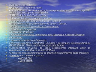 • c)
c)Ciclagem dos materiais:
Ciclagem dos materiais:
 
pode ocorrer inúmeras vezes;
pode ocorrer inúmeras vezes;
 
sua eficiência, taxa de importação e exportação de nutrientes depende
sua eficiência, taxa de importação e exportação de nutrientes depende
basicamente do tipo de ecossistema.
basicamente do tipo de ecossistema.
• *
*ESTRUTURA DE UM ECOSSISTEMA:
ESTRUTURA DE UM ECOSSISTEMA:
• *
*Estrutura Trófica
Estrutura Trófica: Gr.
: Gr. Trophe
Trophe = nutrição.
= nutrição.
 
Estrato Autotrófico
Estrato Autotrófico (auto-alimentação) –
(auto-alimentação) – superior.
superior.
 
Estrato Heterotrófico
Estrato Heterotrófico (alimentador de outro) –
(alimentador de outro) – Inferior
Inferior.
.
• *
*Componentes Biológicos de um Ecossistema:
Componentes Biológicos de um Ecossistema:
• 1-
1-S
Substâncias Inorgânicas
ubstâncias Inorgânicas:
:
• 2-C
2-Compostos Orgânicos
ompostos Orgânicos:
:
• 3-
3-Ambientes Atmosférico, Hidrológico e do Substrato e o Regime Climático
Ambientes Atmosférico, Hidrológico e do Substrato e o Regime Climático:
:
• 4-
4-Produtores
Produtores:
:
• 5-
5-Macroconsumidores ou Fagótrofos
Macroconsumidores ou Fagótrofos:
:
• 6-
6-Microconsumidores, Saprótrofos
Microconsumidores, Saprótrofos (Gr.
(Gr. Sapro
Sapro = decompor),
= decompor), Decompositores ou
Decompositores ou
Osmótrofos
Osmótrofos (Gr.
(Gr. Osmo
Osmo = passar por uma membrana)
= passar por uma membrana):
:
• *Característica Universal de todo ecossistema:
*Característica Universal de todo ecossistema: interação entre os
interação entre os
componentes autotróficos e os heterotróficos
componentes autotróficos e os heterotróficos.
.
• *
*Separação espacial parcial entre os organismos responsáveis pelos processos.
Separação espacial parcial entre os organismos responsáveis pelos processos.
• *
*Detritos
Detritos (Lat.
(Lat. Deterere
Deterere = gastar):
= gastar):
• 
MOP (POM)
MOP (POM);
;
• 
MOD (DOM);
MOD (DOM);
 