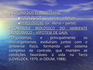 • 3-
3-ESTUDO DOS ECOSSISTEMAS:
ESTUDO DOS ECOSSISTEMAS:
• 
HOLOLÓGICA
HOLOLÓGICA: (Gr.
: (Gr. Holos
Holos = inteiro);
= inteiro);
• 
MEROLÓGICAS:
MEROLÓGICAS: (Gr.
(Gr. Meros
Meros = parte);
= parte);
• 4-
4-CONTROLE BIOLÓGICO DO AMBIENTE
CONTROLE BIOLÓGICO DO AMBIENTE
GEOQUÍMICO – HIPÓTESE DE GAIA:
GEOQUÍMICO – HIPÓTESE DE GAIA:
• *Organismos, e principalmente os
*Organismos, e principalmente os
microrganismos, evoluíram juntos com o
microrganismos, evoluíram juntos com o
ambiente físico, formando um sistema
ambiente físico, formando um sistema
complexo de controle, que mantém as
complexo de controle, que mantém as
condições favoráveis à vida na Terra
condições favoráveis à vida na Terra
(LOVELOCK, 1979,
(LOVELOCK, 1979, in
in ODUM, 1988).
ODUM, 1988).
 