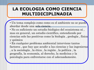 LA ECOLOGIA COMO CIENCIA
MULTIDICIPLINADIA
• Un tema complejo como como es el ambiente no se puede
abordar desde una sola ciencia.
• No es suficiente un estudio biológico del ecosistema ni ,
mas en general, un estudio científico, entendiendo por
ciencias solo las positivas como la biología , geología , física
y química
• En cualquier problema ambiental interviene tantos
factores , que hay que acudir a las ciencias y las ingenieras
, a la sociología , la ética , la región , la política , la
geografía, la economía, al derecho, la medicina y la
psicología para enfrentarse con el adecuadamente.
 