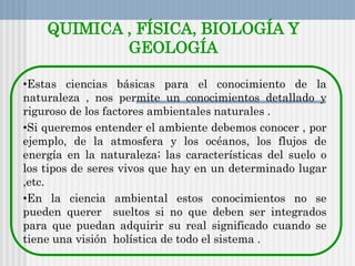 QUIMICA , FÍSICA, BIOLOGÍA Y
GEOLOGÍA
•Estas ciencias básicas para el conocimiento de la
naturaleza , nos permite un conocimientos detallado y
riguroso de los factores ambientales naturales .
•Si queremos entender el ambiente debemos conocer , por
ejemplo, de la atmosfera y los océanos, los flujos de
energía en la naturaleza; las características del suelo o
los tipos de seres vivos que hay en un determinado lugar
,etc.
•En la ciencia ambiental estos conocimientos no se
pueden querer sueltos si no que deben ser integrados
para que puedan adquirir su real significado cuando se
tiene una visión holística de todo el sistema .
 