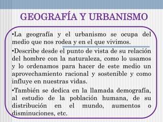 GEOGRAFÍA Y URBANISMO
•La geografía y el urbanismo se ocupa del
medio que nos rodea y en el que vivimos.
•Describe desde el punto de vista de su relación
del hombre con la naturaleza, como lo usamos
y lo ordenamos para hacer de este medio un
aprovechamiento racional y sostenible y como
influye en nuestras vidas.
•También se dedica en la llamada demografía,
al estudio de la población humana, de su
distribución en el mundo, aumentos o
disminuciones, etc.
 