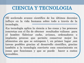 CIENCIA Y TECNOLOGIA
•El acelerado avance científico de los últimos decenios
influye en la vida humana sobre todo a través de la
tecnología.
•La tecnología aplica la ciencia a las cosas y los procesos
concretas con el fin de obtener resultados valiosos para
el hombre (fabricar coche, aviones, ordenadores o
implanta proceso que permite conservar mejor los
alimentos sin que se estropeen ), en primer lugar ,son
tareas posibles gracias al desarrollo científico, gracias
también a la tecnología convierte esos conocimiento en
cosas que funcionan y que se puede hacer a costos
accesibles.
 