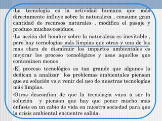 •La tecnología es la actividad humana que más
directamente influye sobre la naturaleza , consume gran
cantidad de recursos naturales , modifica el pasaje y
produce muchos residuos.
•La acción del hombre sobre la naturaleza es inevitable ,
pero hay tecnologías más limpias que otras y una de las
mas clara de disminuir los impactos ambientales es
mejorar los proceso tecnológicos y usas aquellos que
contaminen menos .
•El proceso tecnológico es tan grande que algunos lo
dedican a analizar los problemas ambientales piensan
que su solución va a venir del uso de nuestras tecnologías
más limpias.
•Otros desconfían de que la tecnología vaya a ser la
solución y piensan que hay que poner mucho mas
énfasis en un cabio de vida en nuestra sociedad para que
la crisis ambiental encuentre salida.
 