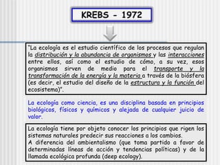 “La ecología es el estudio científico de los procesos que regulan
la distribución y la abundancia de organismos y las interacciones
entre ellos, así como el estudio de cómo, a su vez, esos
organismos sirven de medio para el transporte y la
transformación de la energía y la materia a través de la biósfera
(es decir, el estudio del diseño de la estructura y la función del
ecosistema)”.
La ecología como ciencia, es una disciplina basada en principios
biológicos, físicos y químicos y alejada de cualquier juicio de
valor.
La ecología tiene por objeto conocer los principios que rigen los
sistemas naturales predecir sus reacciones a los cambios.
A diferencia del ambientalismo (que toma partido a favor de
determinadas líneas de acción y tendencias políticas) y de la
llamada ecológica profunda (deep ecology).
 