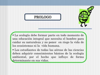 PROLOGO
 La ecología debe formar parte en todo momento de
una educación integral que necesita el hombre para
cuidar su naturaleza y no poner en riego la vida de
los ecosistemas ni la vida humana.
 Los estudiantes de todas las aéreas de las ciencias
deben adquirir conocimientos básicos de la ecología
ambiental, por el hecho que influye de forma
determinante en sus vidas.
 