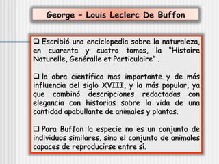  Escribió una enciclopedia sobre la naturaleza,
en cuarenta y cuatro tomos, la “Histoire
Naturelle, Genéralle et Particulaire” .
 la obra científica mas importante y de más
influencia del siglo XVIII, y la más popular, ya
que combinó descripciones redactadas con
elegancia con historias sobre la vida de una
cantidad apabullante de animales y plantas.
 Para Buffon la especie no es un conjunto de
individuos similares, sino el conjunto de animales
capaces de reproducirse entre sí.
 