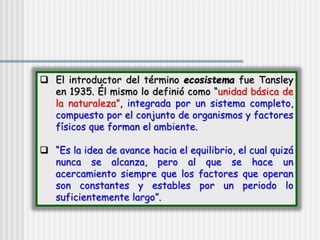 El introductor del término ecosistema fue Tansley
en 1935. Él mismo lo definió como “unidad básica de
la naturaleza”, integrada por un sistema completo,
compuesto por el conjunto de organismos y factores
físicos que forman el ambiente.
 “Es la idea de avance hacia el equilibrio, el cual quizá
nunca se alcanza, pero al que se hace un
acercamiento siempre que los factores que operan
son constantes y estables por un periodo lo
suficientemente largo”.
 