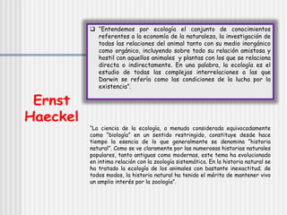  “Entendemos por ecología el conjunto de conocimientos
referentes a la economía de la naturaleza, la investigación de
todas las relaciones del animal tanto con su medio inorgánico
como orgánico, incluyendo sobre todo su relación amistosa y
hostil con aquellos animales y plantas con los que se relaciona
directa o indirectamente. En una palabra, la ecología es el
estudio de todas las complejas interrelaciones a las que
Darwin se refería como las condiciones de la lucha por la
existencia”.
“La ciencia de la ecología, a menudo considerada equivocadamente
como “biología” en un sentido restringido, constituye desde hace
tiempo la esencia de lo que generalmente se denomina “historia
natural”. Como se ve claramente por las numerosas historias naturales
populares, tanto antiguas como modernas, este tema ha evolucionado
en intima relación con la zoología sistemática. En la historia natural se
ha tratado la ecología de los animales con bastante inexactitud; de
todos modos, la historia natural ha tenido el mérito de mantener vivo
un amplio interés por la zoología”.
 