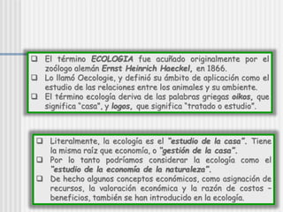  Literalmente, la ecología es el “estudio de la casa”. Tiene
la misma raíz que economía, o “gestión de la casa”.
 Por lo tanto podríamos considerar la ecología como el
“estudio de la economía de la naturaleza”.
 De hecho algunos conceptos económicos, como asignación de
recursos, la valoración económica y la razón de costos –
beneficios, también se han introducido en la ecología.
 El término ECOLOGIA fue acuñado originalmente por el
zoólogo alemán Ernst Heinrich Haeckel, en 1866.
 Lo llamó Oecologie, y definió su ámbito de aplicación como el
estudio de las relaciones entre los animales y su ambiente.
 El término ecología deriva de las palabras griegas oikos, que
significa “casa”, y logos, que significa “tratado o estudio”.
 