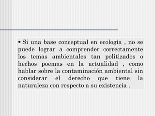 Si una base conceptual en ecología , no se
puede lograr a comprender correctamente
los temas ambientales tan politizados o
hechos poemas en la actualidad , como
hablar sobre la contaminación ambiental sin
considerar el derecho que tiene la
naturaleza con respecto a su existencia .
 