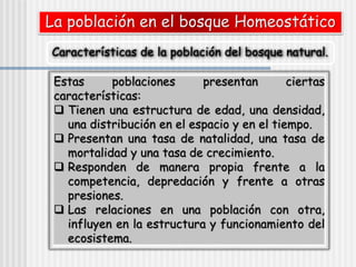 La población en el bosque Homeostático
Características de la población del bosque natural.
Estas poblaciones presentan ciertas
características:
 Tienen una estructura de edad, una densidad,
una distribución en el espacio y en el tiempo.
 Presentan una tasa de natalidad, una tasa de
mortalidad y una tasa de crecimiento.
 Responden de manera propia frente a la
competencia, depredación y frente a otras
presiones.
 Las relaciones en una población con otra,
influyen en la estructura y funcionamiento del
ecosistema.
 