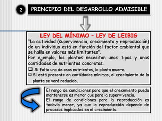 PRINCIPIO DEL DESARROLLO ADMISIBLE
2
LEY DEL MÍNIMO – LEY DE LEIBIG
“La actividad (supervivencia, crecimiento y reproducción)
de un individuo está en función del factor ambiental que
se halla en valores más limitantes”.
Por ejemplo, las plantas necesitan unos tipos y unas
cantidades de nutrientes concretas.
 Si falta uno de esos nutrientes, la planta muere.
 Si está presente en cantidades mínimas, el crecimiento de la
planta se verá reducido.
El rango de condiciones para que el crecimiento pueda
mantenerse es menor que para la supervivencia.
El rango de condiciones para la reproducción es
todavía menor, ya que la reproducción depende de
procesos implicados en el crecimiento.
 