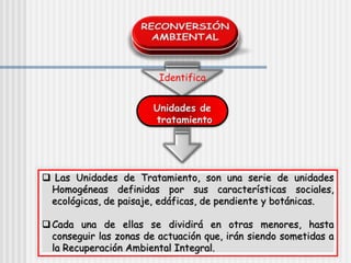 Identifica
Unidades de
tratamiento
 Las Unidades de Tratamiento, son una serie de unidades
Homogéneas definidas por sus características sociales,
ecológicas, de paisaje, edáficas, de pendiente y botánicas.
Cada una de ellas se dividirá en otras menores, hasta
conseguir las zonas de actuación que, irán siendo sometidas a
la Recuperación Ambiental Integral.
 