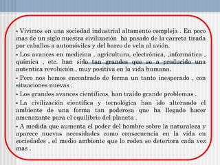  Vivimos en una sociedad industrial altamente compleja . En poco
mas de un siglo nuestra civilización ha pasado de la carreta tirada
por caballos a automóviles y del barco de vela al avión.
 Los avances en medicina , agricultura, electrónica, ,informática ,
química , etc. han sido tan grandes que se a producido una
autentica revolución , muy positiva en la vida humana.
 Pero nos hemos encontrado de forma un tanto inesperado , con
situaciones nuevas .
 Los grandes avances científicos, han traído grande problemas .
 La civilización científica y tecnológica han ido alterando el
ambiente de una forma tan poderosa que ha llegado hacer
amenazante para el equilibrio del planeta .
 A medida que aumenta el poder del hombre sobre la naturaleza y
aparece nuevas necesidades como consecuencia en la vida en
sociedades , el medio ambiente que lo rodea se deteriora cada vez
mas .
 