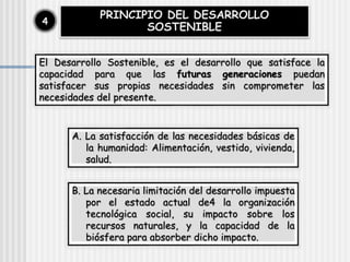 PRINCIPIO DEL DESARROLLO
SOSTENIBLE
4
El Desarrollo Sostenible, es el desarrollo que satisface la
capacidad para que las futuras generaciones puedan
satisfacer sus propias necesidades sin comprometer las
necesidades del presente.
A. La satisfacción de las necesidades básicas de
la humanidad: Alimentación, vestido, vivienda,
salud.
B. La necesaria limitación del desarrollo impuesta
por el estado actual de4 la organización
tecnológica social, su impacto sobre los
recursos naturales, y la capacidad de la
biósfera para absorber dicho impacto.
 