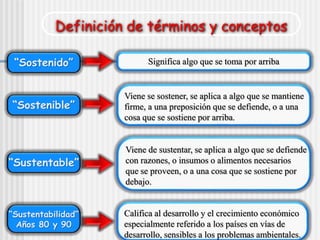 Definición de términos y conceptos
“Sostenido”
“Sostenible”
“Sustentable”
“Sustentabilidad”
Años 80 y 90
Significa algo que se toma por arriba
Viene se sostener, se aplica a algo que se mantiene
firme, a una preposición que se defiende, o a una
cosa que se sostiene por arriba.
Viene de sustentar, se aplica a algo que se defiende
con razones, o insumos o alimentos necesarios
que se proveen, o a una cosa que se sostiene por
debajo.
Califica al desarrollo y el crecimiento económico
especialmente referido a los países en vías de
desarrollo, sensibles a los problemas ambientales.
 
