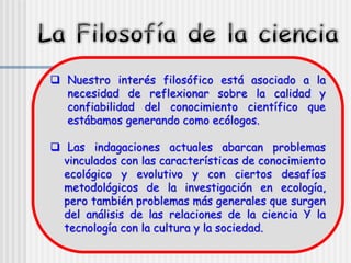 Nuestro interés filosófico está asociado a la
necesidad de reflexionar sobre la calidad y
confiabilidad del conocimiento científico que
estábamos generando como ecólogos.
 Las indagaciones actuales abarcan problemas
vinculados con las características de conocimiento
ecológico y evolutivo y con ciertos desafíos
metodológicos de la investigación en ecología,
pero también problemas más generales que surgen
del análisis de las relaciones de la ciencia Y la
tecnología con la cultura y la sociedad.
 