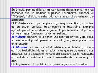 En Grecia, por las diferentes corrientes de pensamiento y de
personas que se dedican a pensar libremente, aparece el
“filósofo”, individuo arrebatado por el amor al conocimiento o
sabiduría.
El Filósofo es un tipo de personaje muy específico, su saber
es un saber curioso, interrogante e insaciable, siempre
agitado por el deseo de no cejar en la persecución indagatoria
de los últimos fundamentos de la realidad.
El filósofo siempre va a tener una actitud crítica y de duda,
ya sea para el propio pensar o para el ajeno, en el presente o
en el pasado.
El filosofar, es una cualidad intrínseca al hombre, es una
actitud ineludible. No es un saber mas que se agrega a otros
saberes, es la respuesta natural del hombre, es la respuesta
natural de su existencia ante la maravilla del universo y del
ser.
No hay manera de no filosofar, y aun negando la filosofía.
 