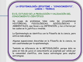 LA EPISTEMOLOGÍA (EPISTEME = “CONOCIMIENTO”,
LOGOS = TEORIA)
ES EL ESTUDIO DE LA PRODUCCIÓN Y VALIDACIÓN DEL
CONOCIMIENTO CIENTÍFICO.
Se ocupa de problemas tales como las circunstancias
HISTÓRICAS, PSICOLÓGICAS, SOCIOLÓGICAS Y
AMBIENTALES, que llevan a su OBTENCIÓN, y los criterios por
los cuales se lo justifica o invalida.
La Epistemología se identifica con la Filosofía de la ciencia, pero
está es más amplia.
Algunas suposiciones discutidas en la Filosofía de la ciencia, no
son cuestionadas por la epistemología.
También se diferencia de la METODOLOGÍA, porque ésta no
pone en tela de juicio el conocimiento ya aceptado por valido por
la comunidad científica, sino busca estrategias para ampliar
estrategias.
 